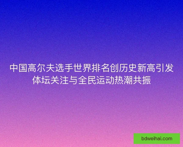 中国高尔夫选手世界排名创历史新高引发体坛关注与全民运动热潮共振