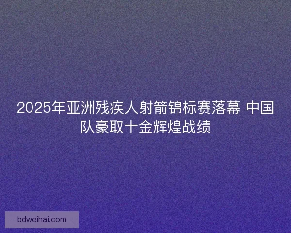 2025年亚洲残疾人射箭锦标赛落幕 中国队豪取十金辉煌战绩