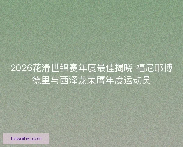 2026花滑世锦赛年度最佳揭晓 福尼耶博德里与西泽龙荣膺年度运动员