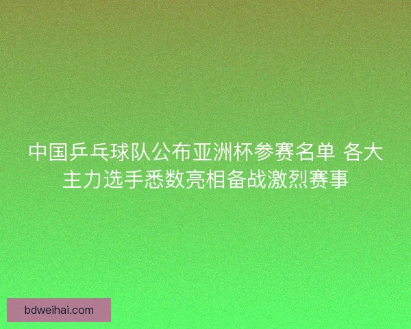 中国乒乓球队公布亚洲杯参赛名单 各大主力选手悉数亮相备战激烈赛事