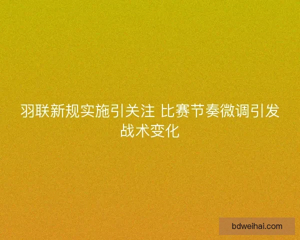 羽联新规实施引关注 比赛节奏微调引发战术变化