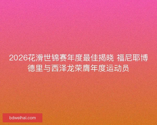 2026花滑世锦赛年度最佳揭晓 福尼耶博德里与西泽龙荣膺年度运动员