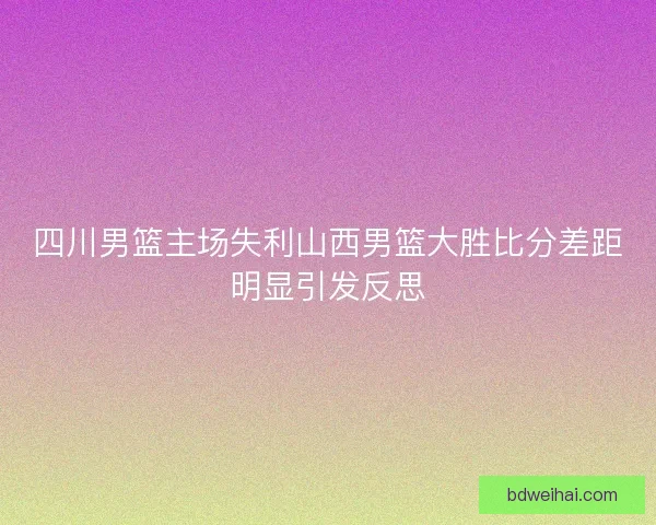 四川男篮主场失利山西男篮大胜比分差距明显引发反思