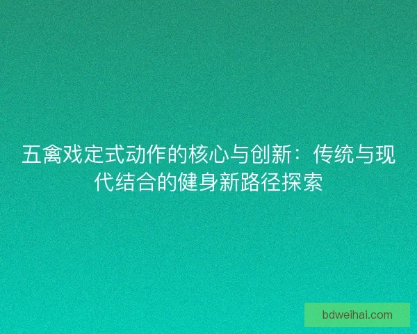 五禽戏定式动作的核心与创新：传统与现代结合的健身新路径探索