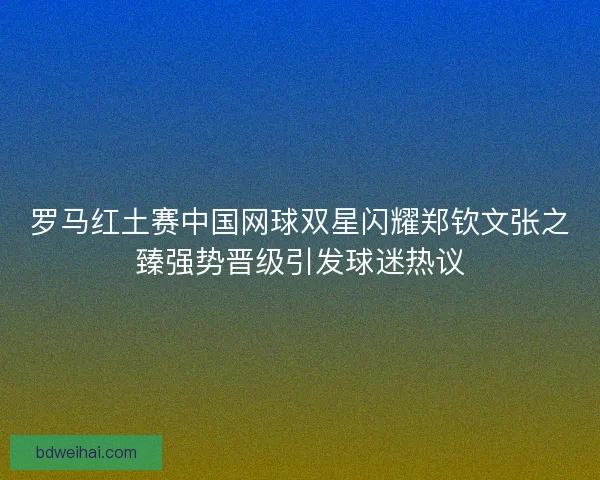 罗马红土赛中国网球双星闪耀郑钦文张之臻强势晋级引发球迷热议